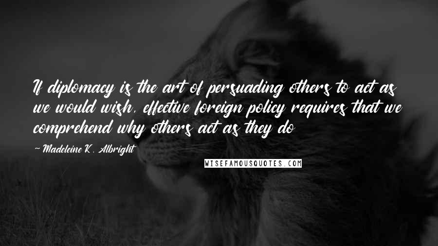 Madeleine K. Albright Quotes: If diplomacy is the art of persuading others to act as we would wish, effective foreign policy requires that we comprehend why others act as they do