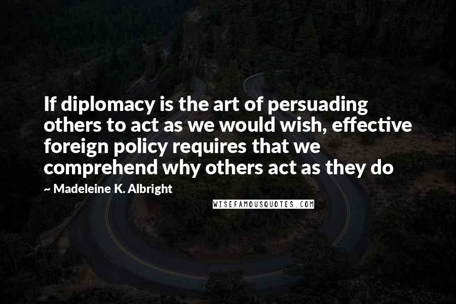 Madeleine K. Albright Quotes: If diplomacy is the art of persuading others to act as we would wish, effective foreign policy requires that we comprehend why others act as they do