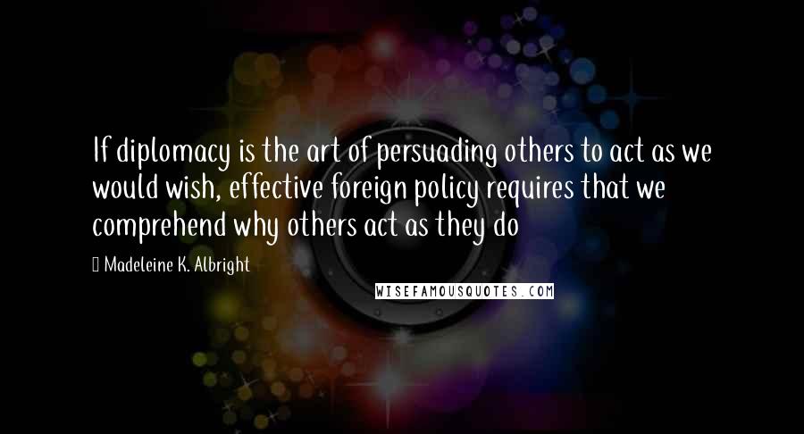 Madeleine K. Albright Quotes: If diplomacy is the art of persuading others to act as we would wish, effective foreign policy requires that we comprehend why others act as they do