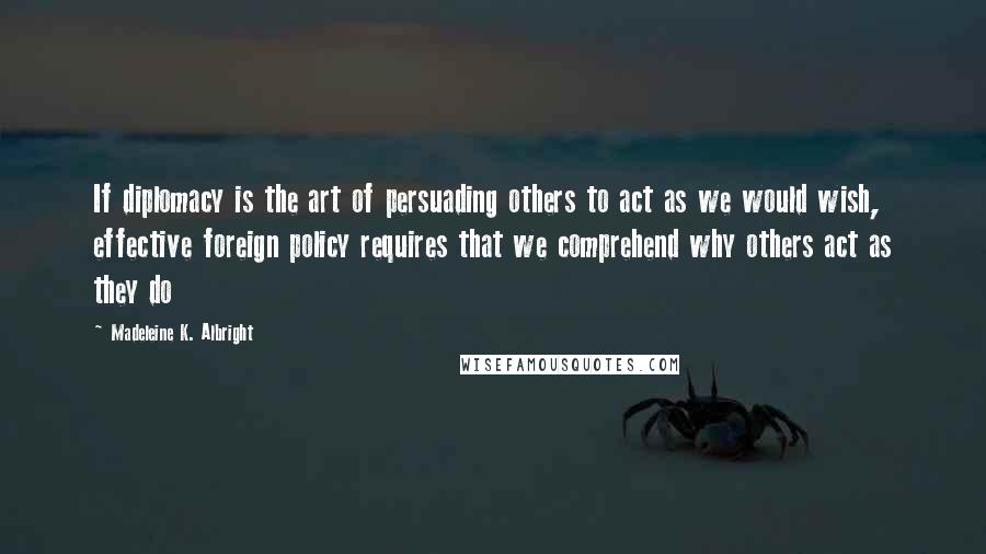 Madeleine K. Albright Quotes: If diplomacy is the art of persuading others to act as we would wish, effective foreign policy requires that we comprehend why others act as they do