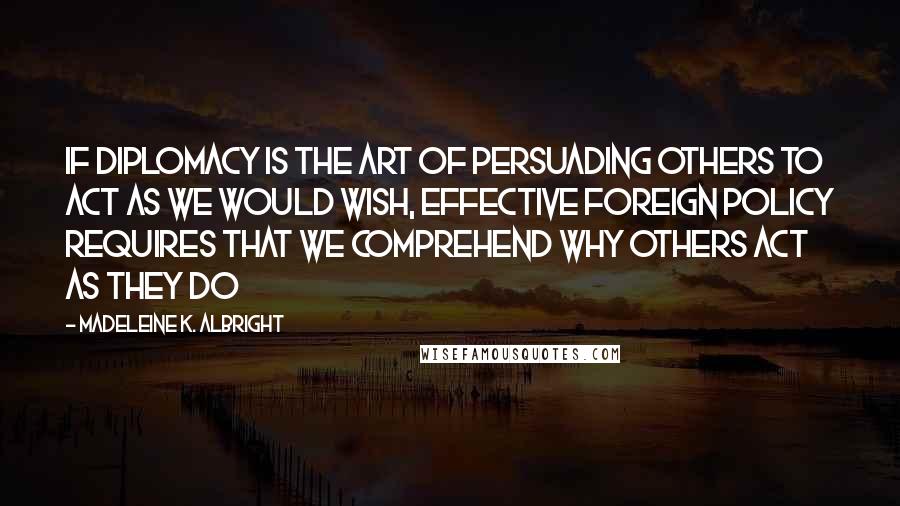 Madeleine K. Albright Quotes: If diplomacy is the art of persuading others to act as we would wish, effective foreign policy requires that we comprehend why others act as they do