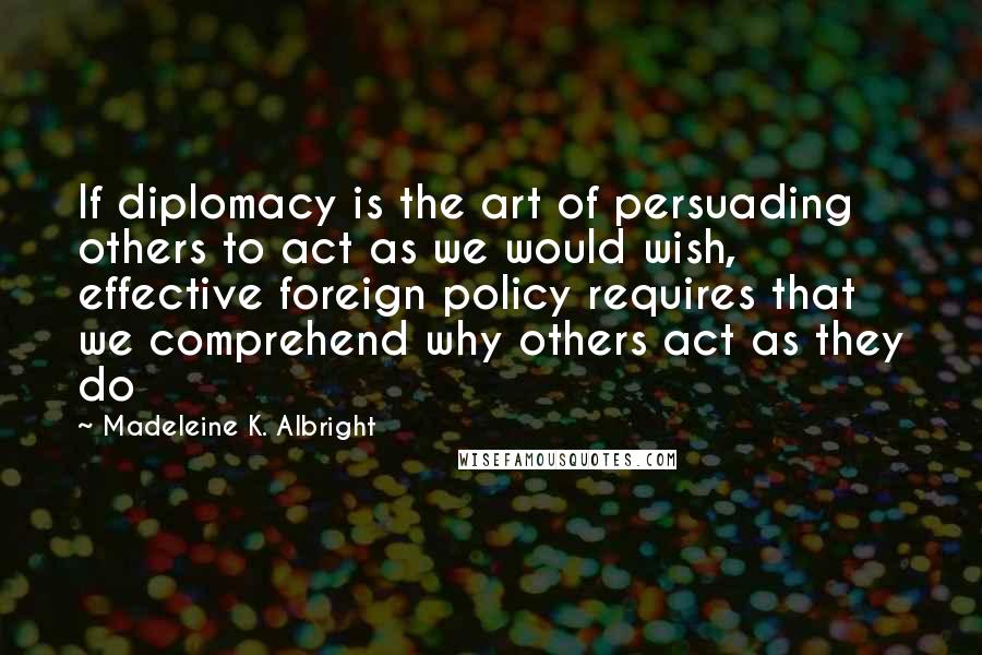 Madeleine K. Albright Quotes: If diplomacy is the art of persuading others to act as we would wish, effective foreign policy requires that we comprehend why others act as they do