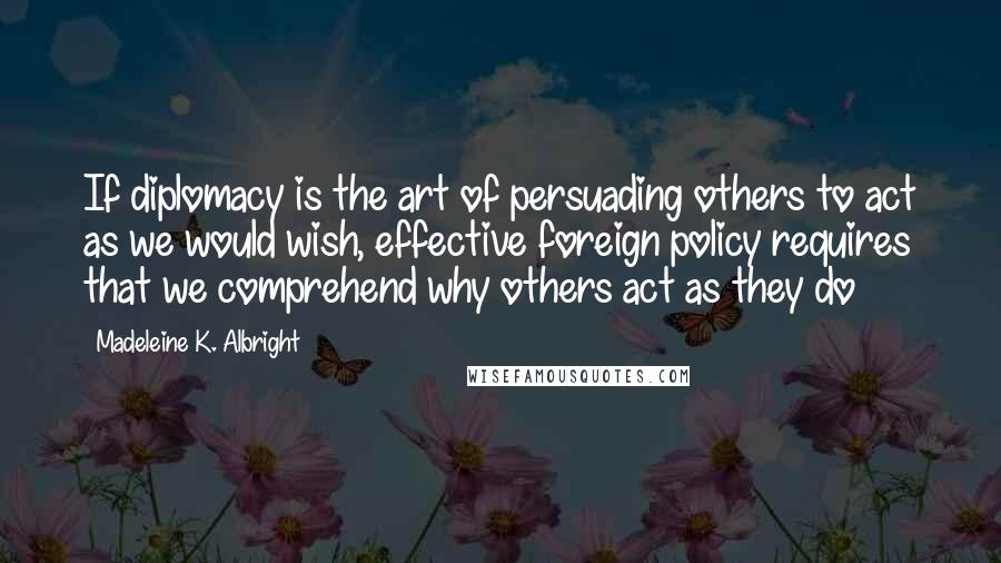 Madeleine K. Albright Quotes: If diplomacy is the art of persuading others to act as we would wish, effective foreign policy requires that we comprehend why others act as they do