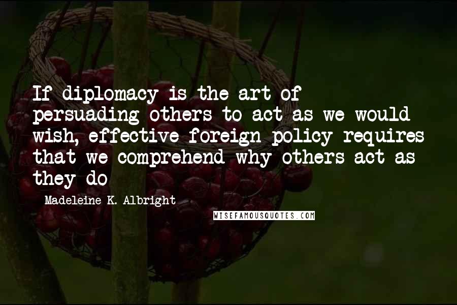 Madeleine K. Albright Quotes: If diplomacy is the art of persuading others to act as we would wish, effective foreign policy requires that we comprehend why others act as they do