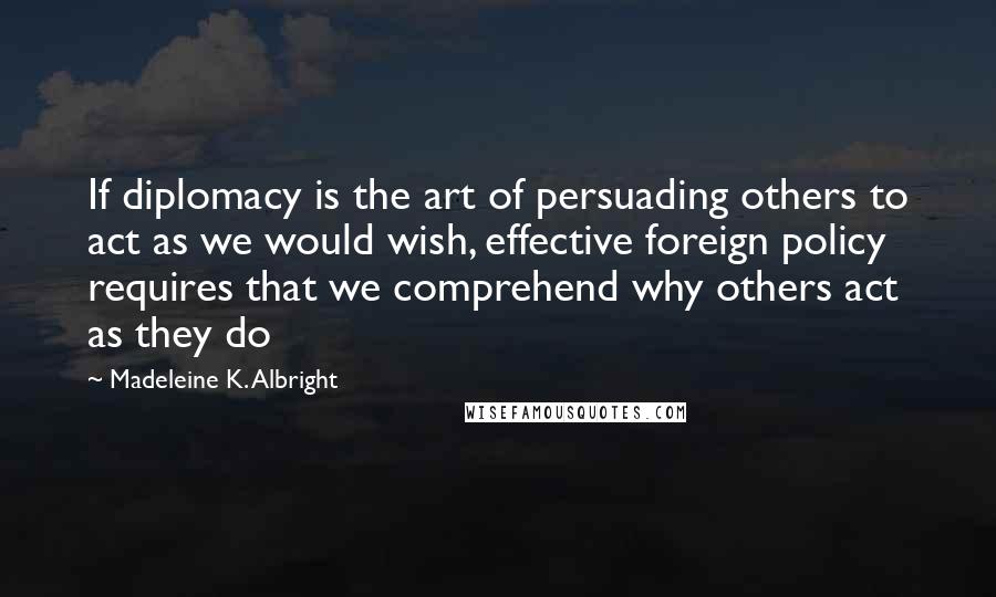 Madeleine K. Albright Quotes: If diplomacy is the art of persuading others to act as we would wish, effective foreign policy requires that we comprehend why others act as they do