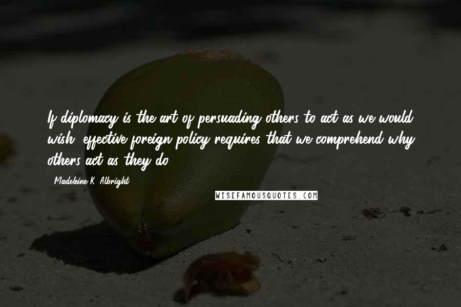 Madeleine K. Albright Quotes: If diplomacy is the art of persuading others to act as we would wish, effective foreign policy requires that we comprehend why others act as they do