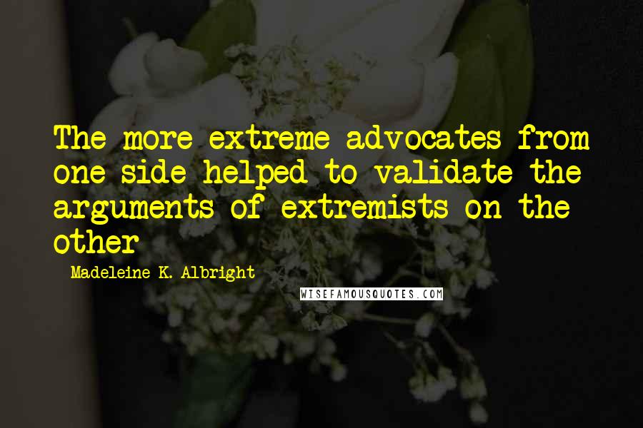 Madeleine K. Albright Quotes: The more extreme advocates from one side helped to validate the arguments of extremists on the other