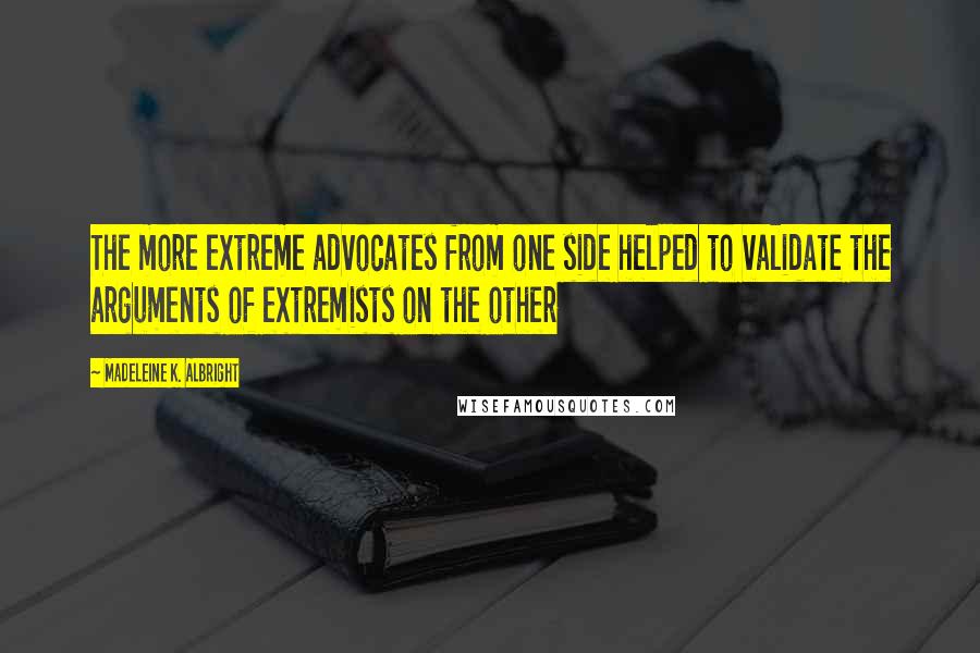 Madeleine K. Albright Quotes: The more extreme advocates from one side helped to validate the arguments of extremists on the other