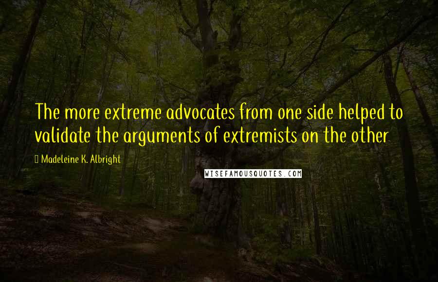 Madeleine K. Albright Quotes: The more extreme advocates from one side helped to validate the arguments of extremists on the other