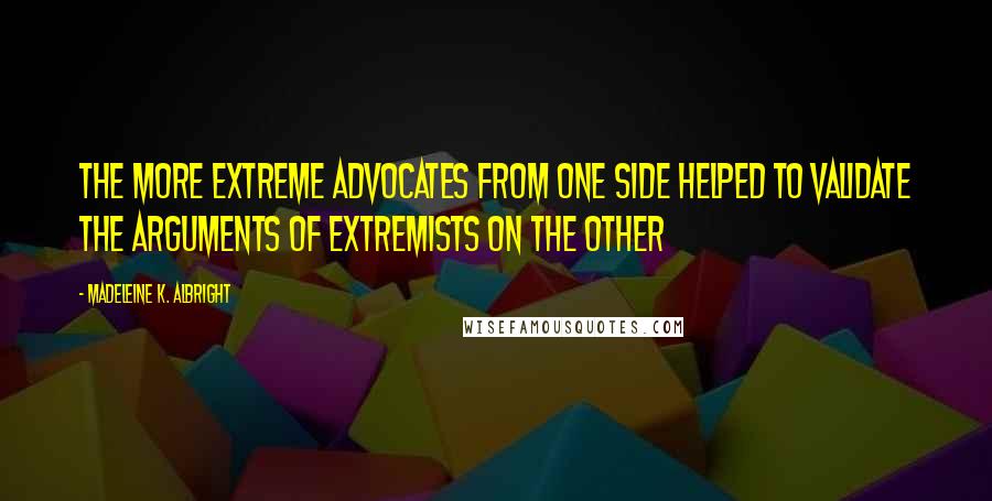 Madeleine K. Albright Quotes: The more extreme advocates from one side helped to validate the arguments of extremists on the other