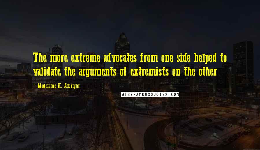 Madeleine K. Albright Quotes: The more extreme advocates from one side helped to validate the arguments of extremists on the other