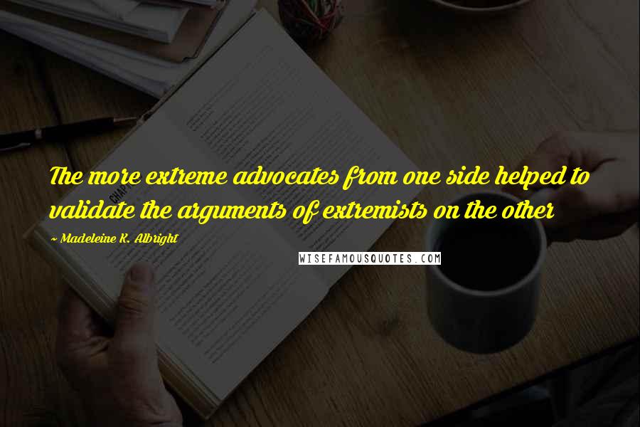 Madeleine K. Albright Quotes: The more extreme advocates from one side helped to validate the arguments of extremists on the other