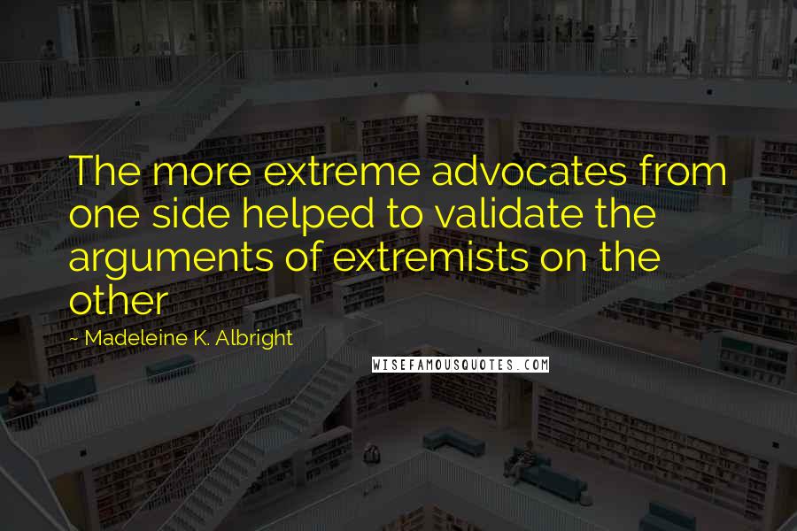 Madeleine K. Albright Quotes: The more extreme advocates from one side helped to validate the arguments of extremists on the other