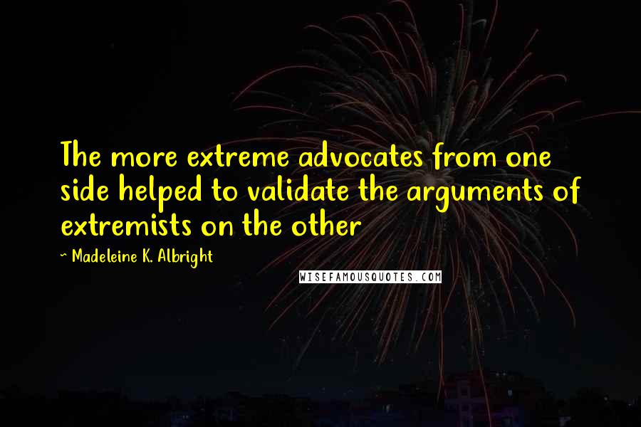 Madeleine K. Albright Quotes: The more extreme advocates from one side helped to validate the arguments of extremists on the other