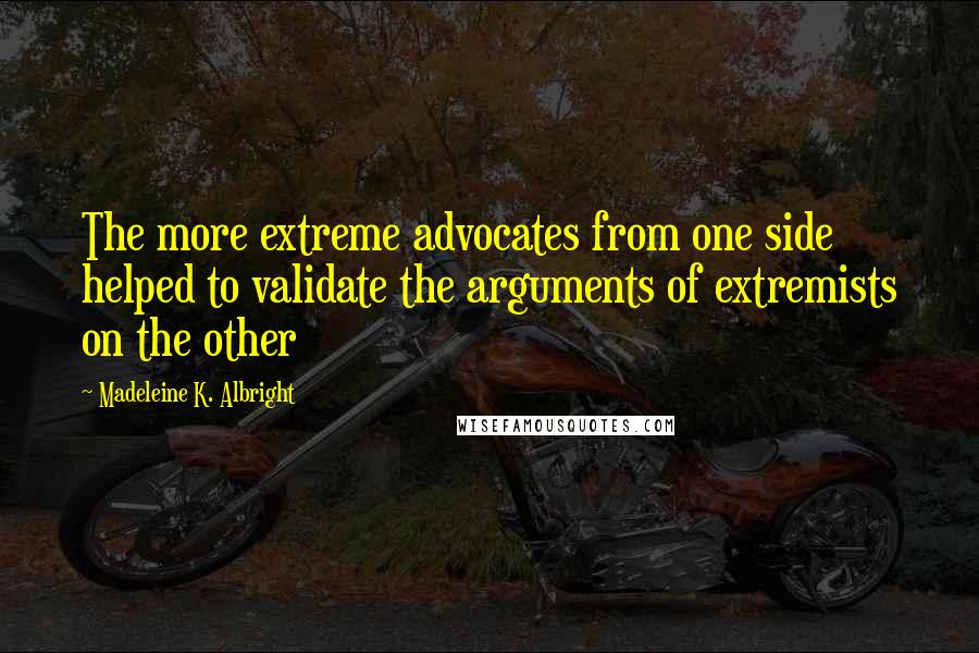 Madeleine K. Albright Quotes: The more extreme advocates from one side helped to validate the arguments of extremists on the other