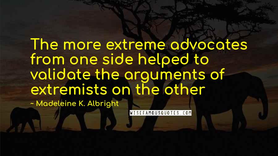Madeleine K. Albright Quotes: The more extreme advocates from one side helped to validate the arguments of extremists on the other