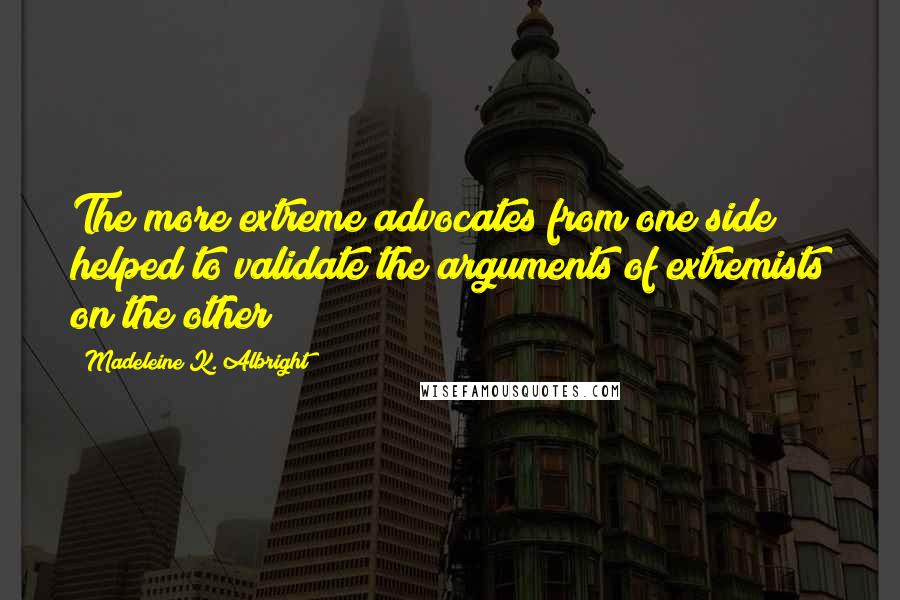 Madeleine K. Albright Quotes: The more extreme advocates from one side helped to validate the arguments of extremists on the other