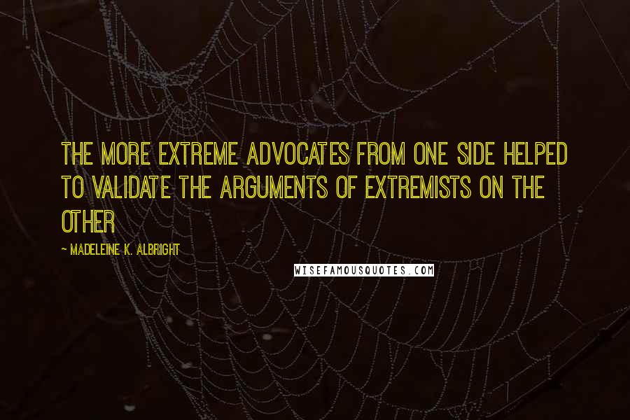 Madeleine K. Albright Quotes: The more extreme advocates from one side helped to validate the arguments of extremists on the other