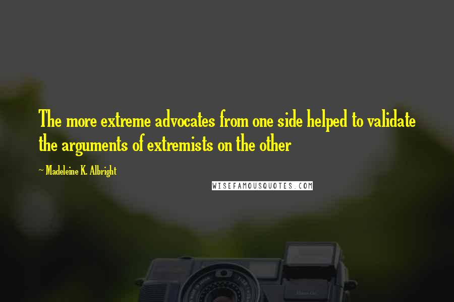 Madeleine K. Albright Quotes: The more extreme advocates from one side helped to validate the arguments of extremists on the other