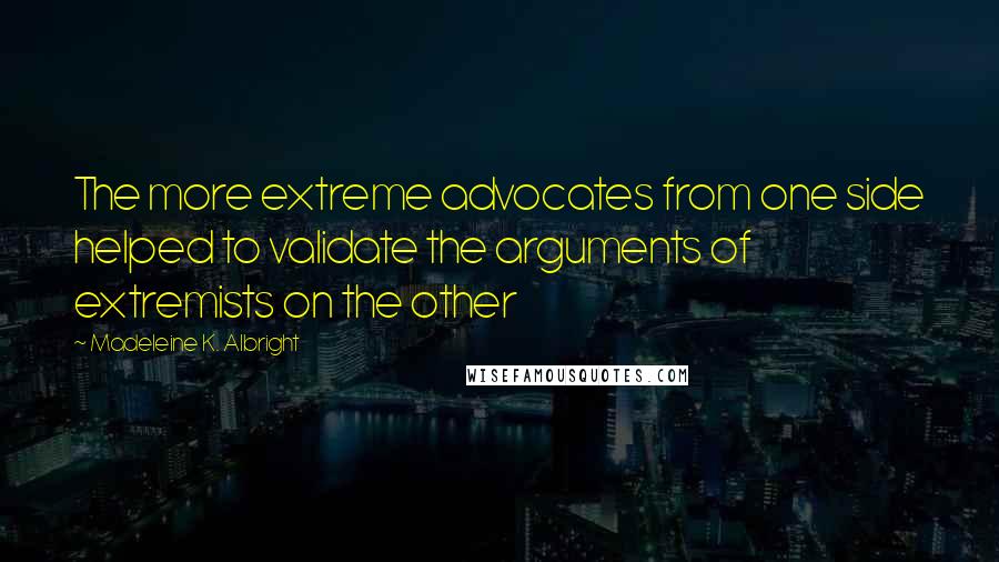 Madeleine K. Albright Quotes: The more extreme advocates from one side helped to validate the arguments of extremists on the other