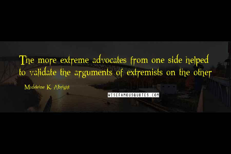 Madeleine K. Albright Quotes: The more extreme advocates from one side helped to validate the arguments of extremists on the other