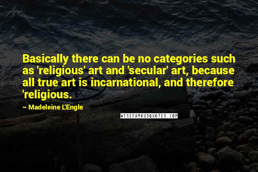 Madeleine L'Engle Quotes: Basically there can be no categories such as 'religious' art and 'secular' art, because all true art is incarnational, and therefore 'religious.