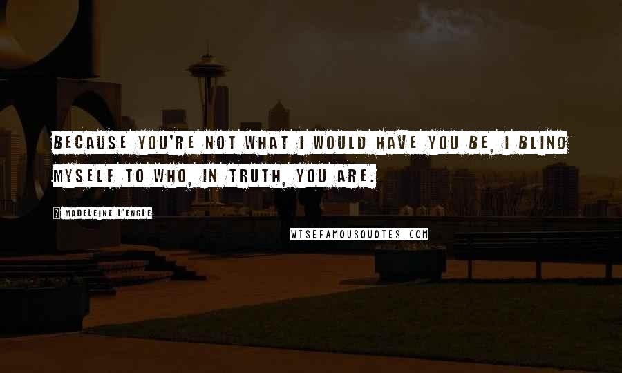 Madeleine L'Engle Quotes: Because you're not what I would have you be, I blind myself to who, in truth, you are.