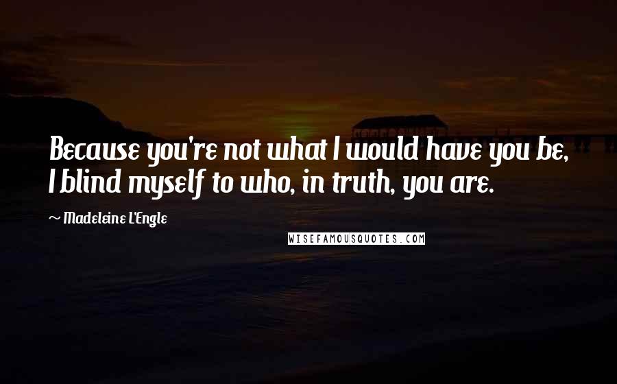 Madeleine L'Engle Quotes: Because you're not what I would have you be, I blind myself to who, in truth, you are.