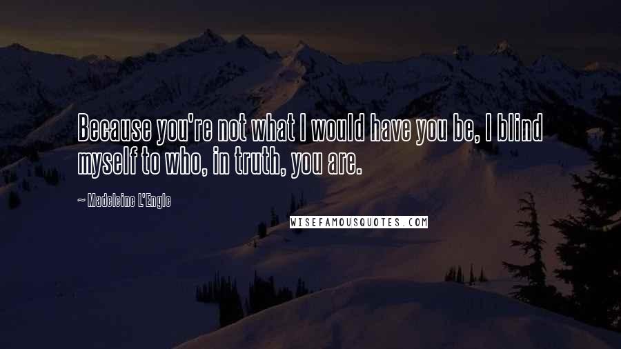 Madeleine L'Engle Quotes: Because you're not what I would have you be, I blind myself to who, in truth, you are.