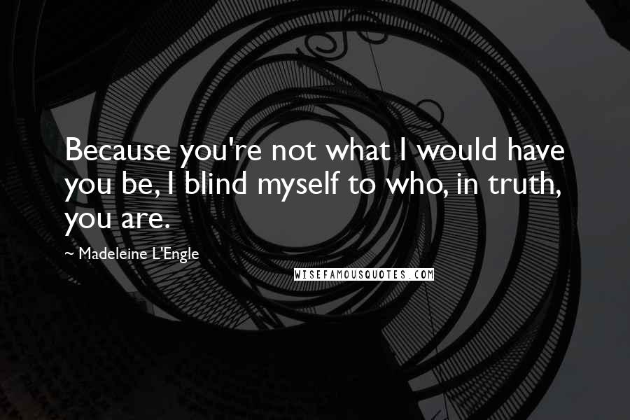 Madeleine L'Engle Quotes: Because you're not what I would have you be, I blind myself to who, in truth, you are.