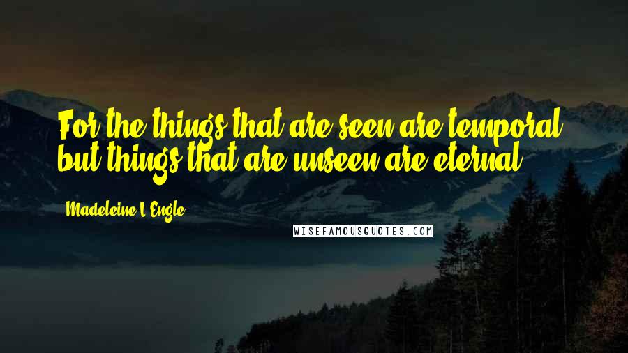 Madeleine L'Engle Quotes: For the things that are seen are temporal, but things that are unseen are eternal.