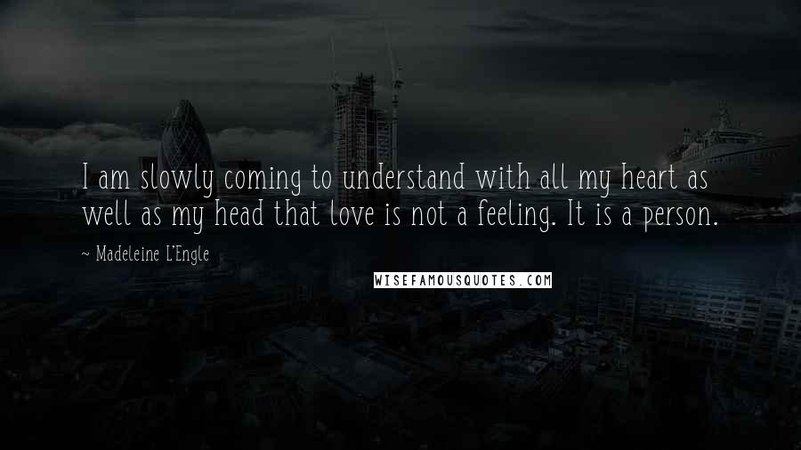 Madeleine L'Engle Quotes: I am slowly coming to understand with all my heart as well as my head that love is not a feeling. It is a person.