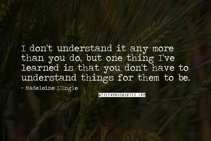 Madeleine L'Engle Quotes: I don't understand it any more than you do, but one thing I've learned is that you don't have to understand things for them to be.