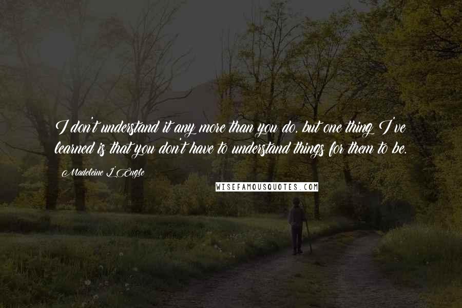 Madeleine L'Engle Quotes: I don't understand it any more than you do, but one thing I've learned is that you don't have to understand things for them to be.