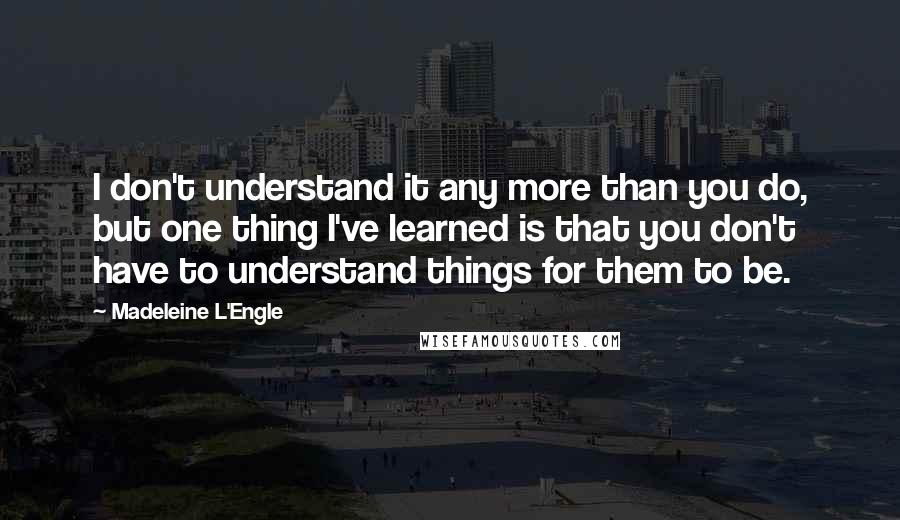 Madeleine L'Engle Quotes: I don't understand it any more than you do, but one thing I've learned is that you don't have to understand things for them to be.