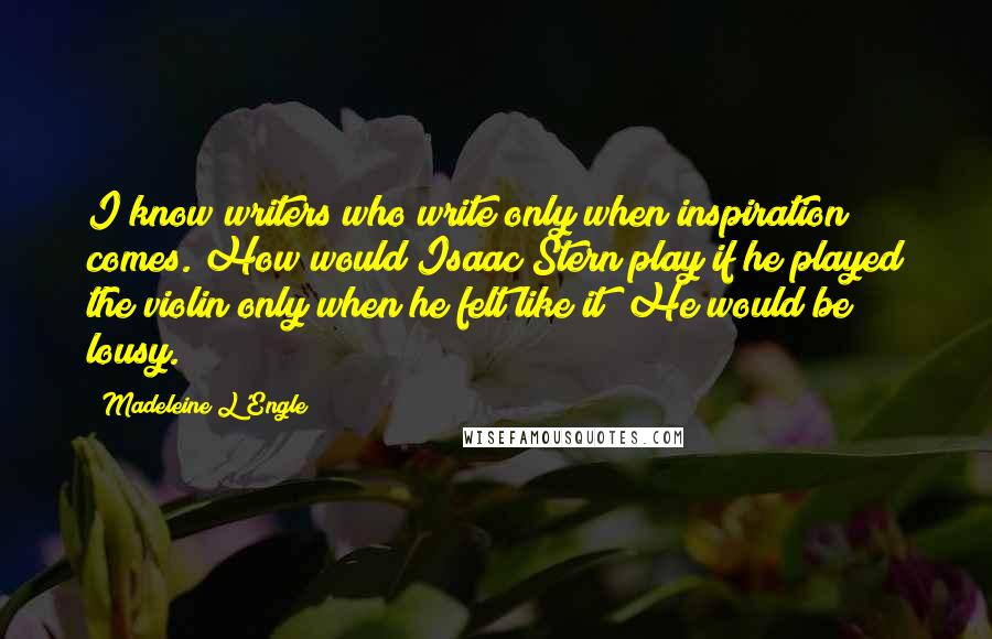 Madeleine L'Engle Quotes: I know writers who write only when inspiration comes. How would Isaac Stern play if he played the violin only when he felt like it? He would be lousy.