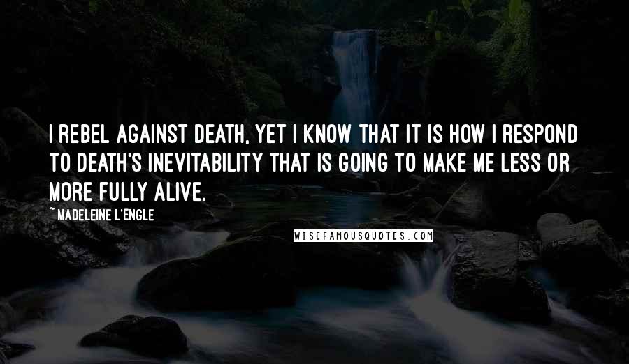 Madeleine L'Engle Quotes: I rebel against death, yet I know that it is how I respond to death's inevitability that is going to make me less or more fully alive.