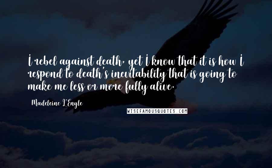Madeleine L'Engle Quotes: I rebel against death, yet I know that it is how I respond to death's inevitability that is going to make me less or more fully alive.