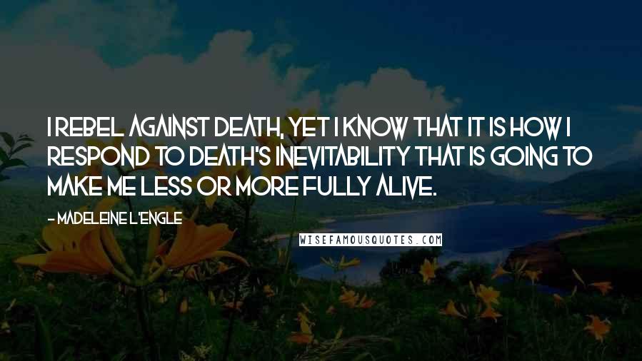 Madeleine L'Engle Quotes: I rebel against death, yet I know that it is how I respond to death's inevitability that is going to make me less or more fully alive.