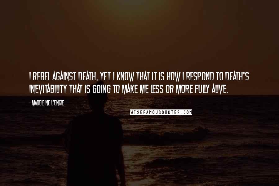 Madeleine L'Engle Quotes: I rebel against death, yet I know that it is how I respond to death's inevitability that is going to make me less or more fully alive.