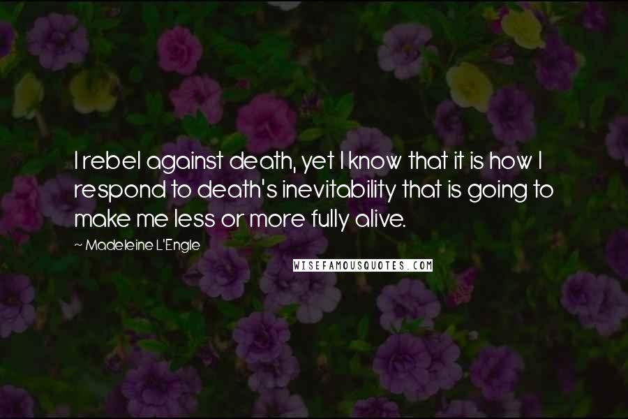 Madeleine L'Engle Quotes: I rebel against death, yet I know that it is how I respond to death's inevitability that is going to make me less or more fully alive.