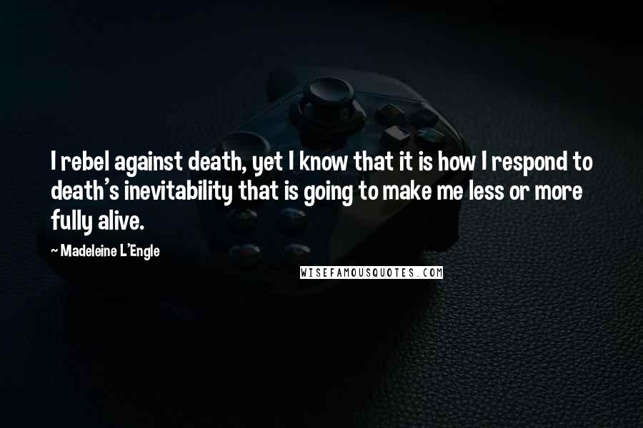Madeleine L'Engle Quotes: I rebel against death, yet I know that it is how I respond to death's inevitability that is going to make me less or more fully alive.