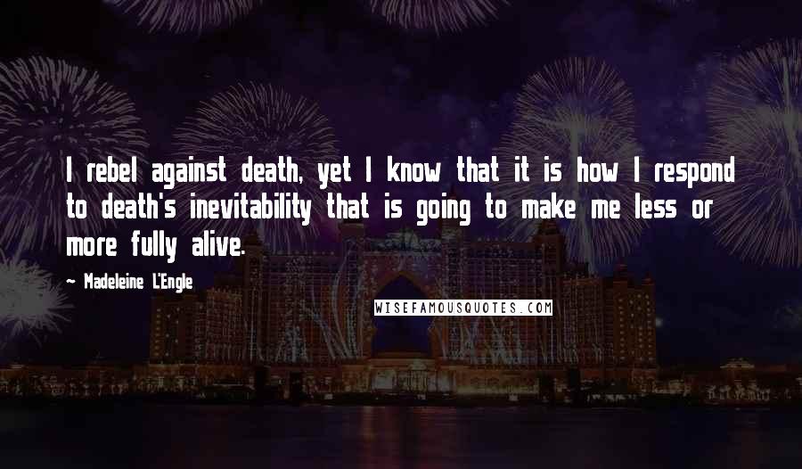 Madeleine L'Engle Quotes: I rebel against death, yet I know that it is how I respond to death's inevitability that is going to make me less or more fully alive.