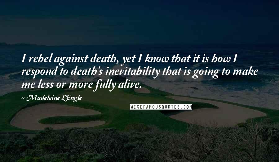 Madeleine L'Engle Quotes: I rebel against death, yet I know that it is how I respond to death's inevitability that is going to make me less or more fully alive.