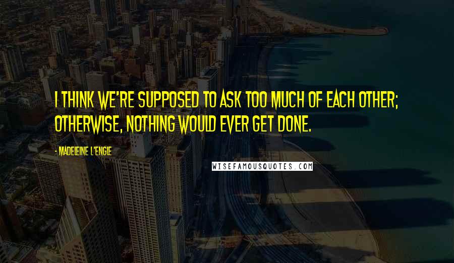 Madeleine L'Engle Quotes: I think we're supposed to ask too much of each other; otherwise, nothing would ever get done.