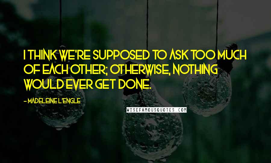 Madeleine L'Engle Quotes: I think we're supposed to ask too much of each other; otherwise, nothing would ever get done.