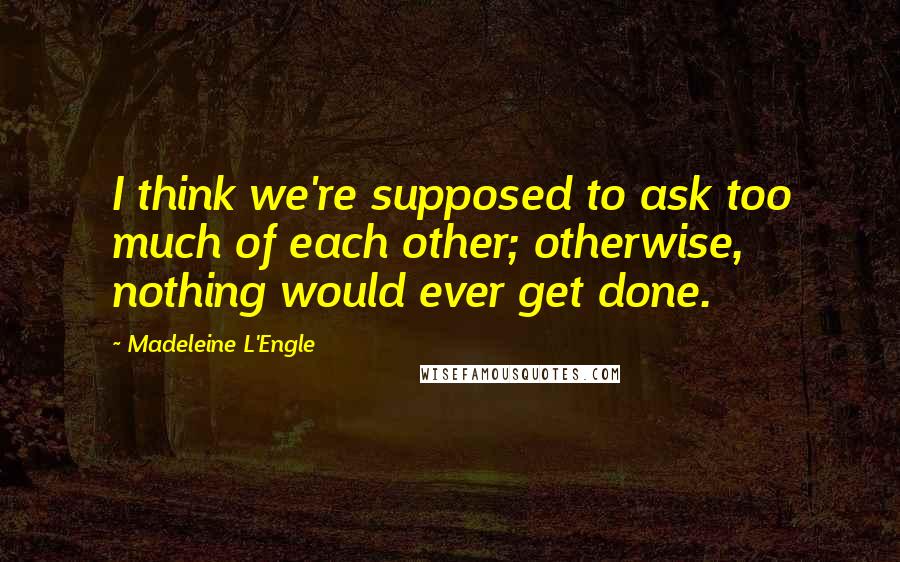 Madeleine L'Engle Quotes: I think we're supposed to ask too much of each other; otherwise, nothing would ever get done.