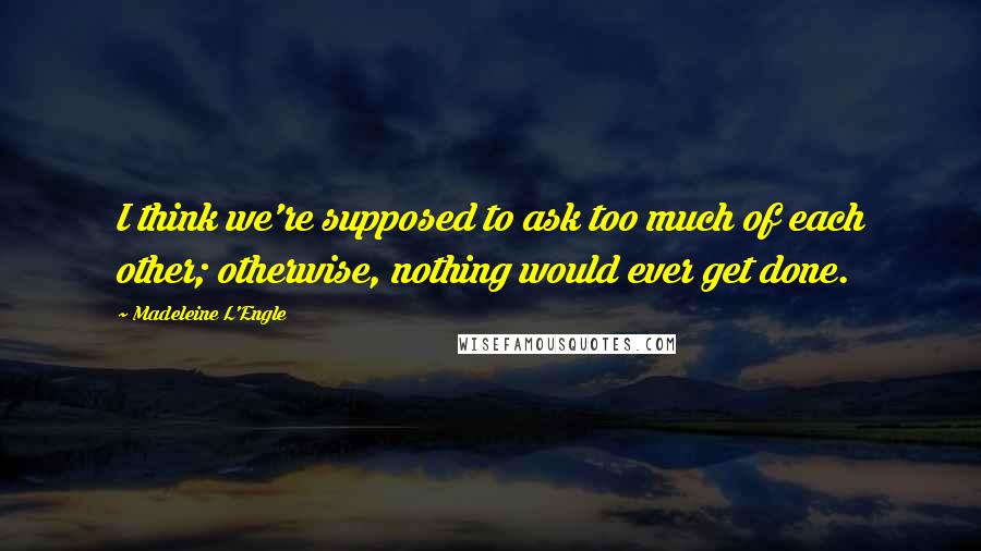 Madeleine L'Engle Quotes: I think we're supposed to ask too much of each other; otherwise, nothing would ever get done.