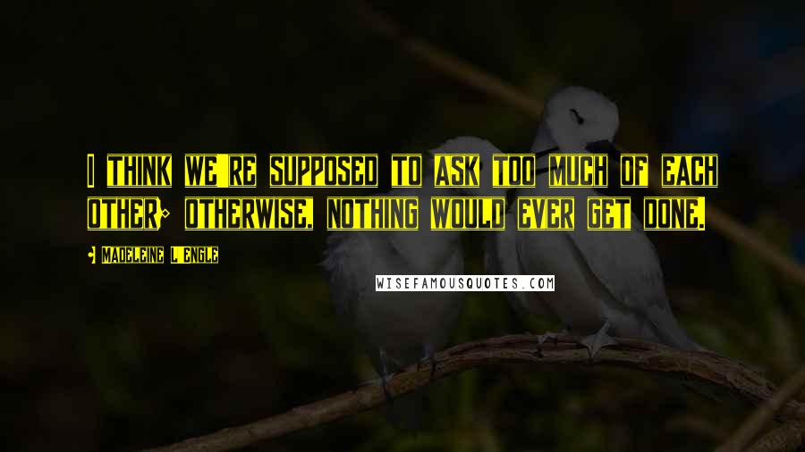 Madeleine L'Engle Quotes: I think we're supposed to ask too much of each other; otherwise, nothing would ever get done.