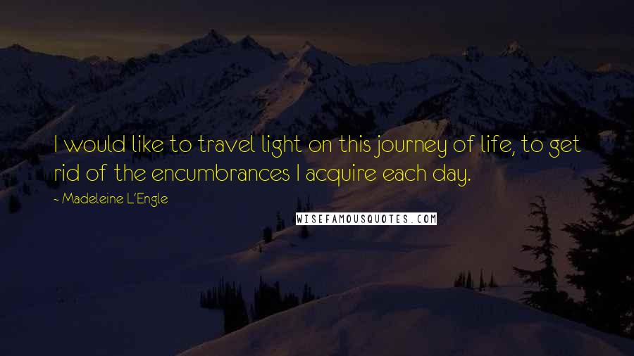 Madeleine L'Engle Quotes: I would like to travel light on this journey of life, to get rid of the encumbrances I acquire each day.